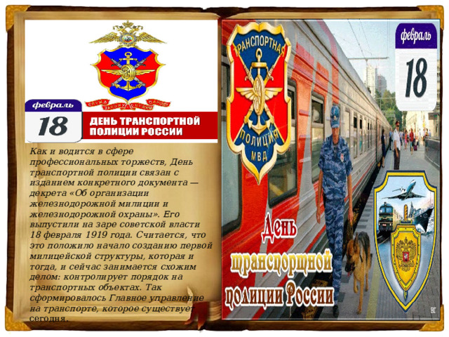  Как и водится в сфере профессиональных торжеств, День транспортной полиции связан с изданием конкретного документа — декрета «Об организации железнодорожной милиции и железнодорожной охраны». Его выпустили на заре советской власти 18 февраля 1919 года. Считается, что это положило начало созданию первой милицейской структуры, которая и тогда, и сейчас занимается схожим делом: контролирует порядок на транспортных объектах. Так сформировалось Главное управление на транспорте, которое существует сегодня. 