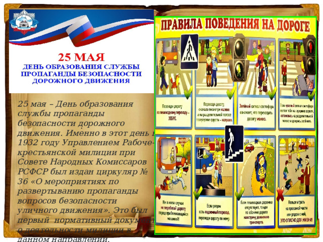      . 25 мая – День образования службы пропаганды безопасности дорожного движения. Именно в этот день в 1932 году Управлением Рабоче-крестьянской милиции при Совете Народных Комиссаров РСФСР был издан циркуляр № 36 «О мероприятиях по развертыванию пропаганды вопросов безопасности уличного движения». Это был первый  нормативный документ о деятельности милиции в данном направлении. 