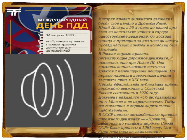 История правил дорожного движения берет свое начало в Древнем Риме. Юлий Цезарь в 50-х годах до нашей эры ввел на нескольких улицах в городе одностороннее движение. От восхода солнца и примерно за два часа до заката проезд частных повозок и колесниц был запрещен. В России первые правила, регулирующие дорожное движение, появились еще при Иване III. Они касались использования почтовых трактов с перекладными лошадьми. Но первые лицензии извозчикам начали выдавать лишь в XIX веке. Первая официальная публикация правил дорожного движения в Советской России состоялась в 1920 году. Документ назывался «Об автодвижении по г. Москве и ее окрестностям». Тогда же появились и первые водительские удостоверения. В СССР единые автомобильные правила дорожного движения — «Правила движения по улицам и дорогам Союза ССР» были приняты в 1961 году. Они были основаны на «Конвенции о дорожном движении», принятой в Женеве в 1949 году. Действующие сегодня в России ПДД утвердили в 1993 году. В них регулярно вносят изменения. 