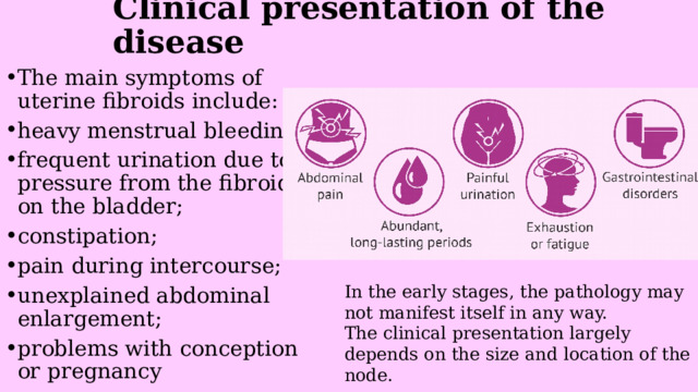 Clinical presentation of the disease   The main symptoms of uterine fibroids include: heavy menstrual bleeding; frequent urination due to pressure from the fibroid on the bladder; constipation; pain during intercourse; unexplained abdominal enlargement; problems with conception or pregnancy In the early stages, the pathology may not manifest itself in any way. The clinical presentation largely depends on the size and location of the node. 