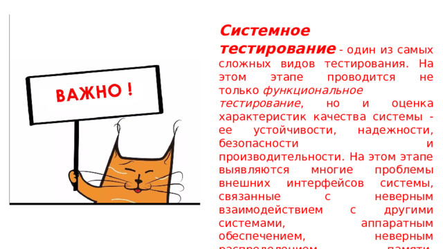 Системное тестирование  - один из самых сложных видов тестирования. На этом этапе проводится не только  функциональное тестирование , но и оценка характеристик качества системы - ее устойчивости, надежности, безопасности и производительности. На этом этапе выявляются многие проблемы внешних интерфейсов системы, связанные с неверным взаимодействием с другими системами, аппаратным обеспечением, неверным распределением памяти, отсутствием корректного освобождения ресурсов и т.п. 
