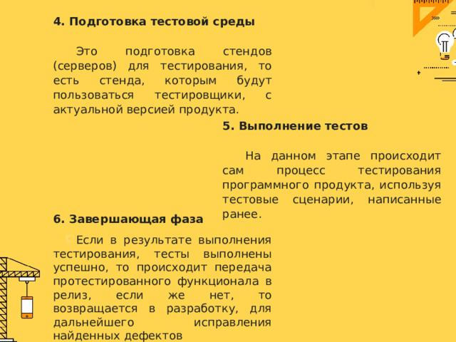 4. Подготовка тестовой среды  Это подготовка стендов (серверов) для тестирования, то есть стенда, которым будут пользоваться тестировщики, с актуальной версией продукта. 5. Выполнение тестов  На данном этапе происходит сам процесс тестирования программного продукта, используя тестовые сценарии, написанные ранее. 6. Завершающая фаза  Если в результате выполнения тестирования, тесты выполнены успешно, то происходит передача протестированного функционала в релиз, если же нет, то возвращается в разработку, для дальнейшего исправления найденных дефектов 