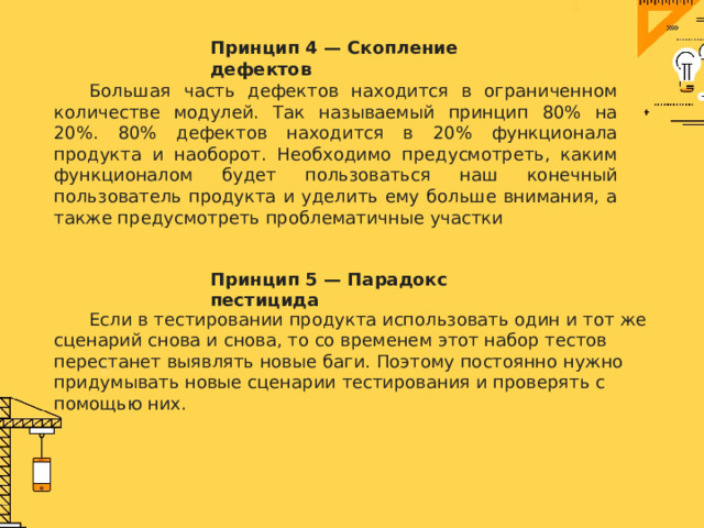 Принцип 4 — Скопление дефектов  Большая часть дефектов находится в ограниченном количестве модулей. Так называемый принцип 80% на 20%. 80% дефектов находится в 20% функционала продукта и наоборот. Необходимо предусмотреть, каким функционалом будет пользоваться наш конечный пользователь продукта и уделить ему больше внимания, а также предусмотреть проблематичные участки Принцип 5 — Парадокс пестицида  Если в тестировании продукта использовать один и тот же сценарий снова и снова, то со временем этот набор тестов перестанет выявлять новые баги. Поэтому постоянно нужно придумывать новые сценарии тестирования и проверять с помощью них. 