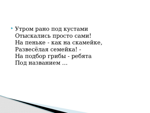 Утром рано под кустами  Отыскались просто сами!  На пеньке - как на скамейке,  Развесёлая семейка! -  На подбор грибы - ребята  Под названием ... 