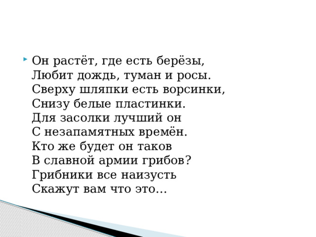 Он растёт, где есть берёзы,  Любит дождь, туман и росы.  Сверху шляпки есть ворсинки,  Снизу белые пластинки.  Для засолки лучший он  С незапамятных времён.  Кто же будет он таков  В славной армии грибов?  Грибники все наизусть  Скажут вам что это… 