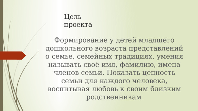 Цель проекта Формирование у детей младшего дошкольного возраста представлений о семье, семейных традициях, умения называть своё имя, фамилию, имена членов семьи. Показать ценность семьи для каждого человека, воспитывая любовь к своим близким родственникам . 
