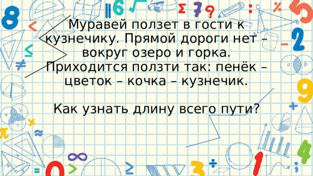 Муравей ползет в гости к кузнечику. Прямой дороги нет – вокруг озеро и горка. Приходится ползти так: пенёк – цветок – кочка – кузнечик.   Как узнать длину всего пути?     