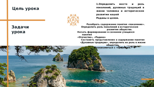 1.Определить  место  и  роль  поколений, духовных  традиций  в  жизни  человека и  историческом  развитии  нашей Родины  в  целом. Цель  урока Разобрать  содержание  понятия  «поколение». Определить  роль  поколений  в  историческом  развитии общества. Начать  формирование в  сознании учащихся  понятия «Отечество»,  «Родина» Составить  представление  о  содержании  понятия  «Духовные традиции»,  определить  их  роль  в  жизни  общества. Познакомиться  с  терминами. Задачи  урока 