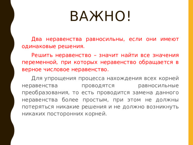 ВАЖНО!  Два неравенства равносильны, если они имеют одинаковые решения.  Решить неравенство – значит найти все значения переменной, при которых неравенство обращается в верное числовое неравенство.  Для упрощения процесса нахождения всех корней неравенства проводятся равносильные преобразования, то есть проводится замена данного неравенства более простым, при этом не должны потеряться никакие решения и не должно возникнуть никаких посторонних корней. 