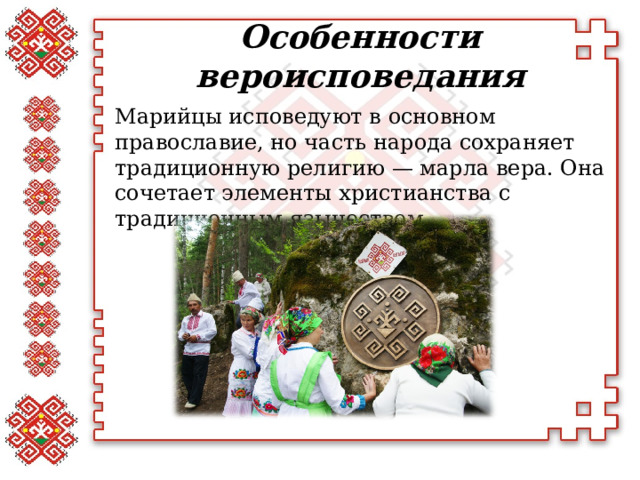 Особенности вероисповедания   Марийцы исповедуют в основном православие, но часть народа сохраняет традиционную религию — марла вера. Она сочетает элементы христианства с традиционным язычеством.  