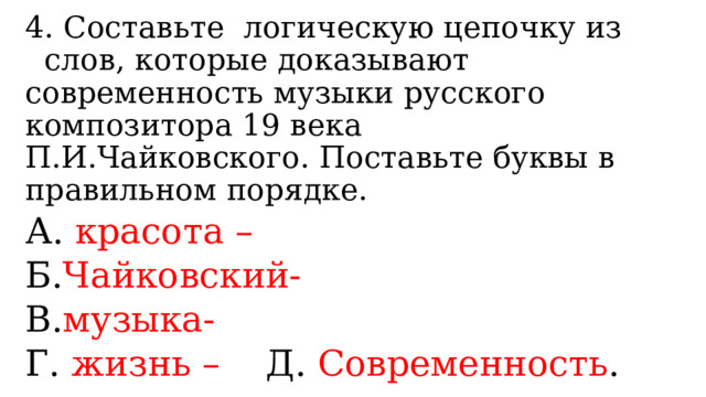4. Составьте логическую цепочку из слов, которые доказывают современность музыки русского композитора 19 века П.И.Чайковского. Поставьте буквы в правильном порядке. А. красота – Б. Чайковский- В. музыка- Г. жизнь – Д. Современность . 