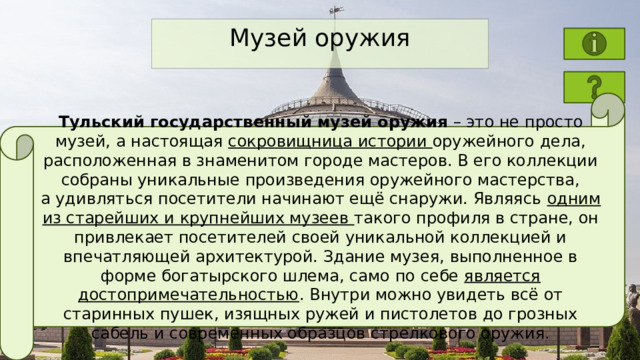 Музей оружия Тульский государственный музей оружия  – это не просто музей, а настоящая сокровищница истории оружейного дела, расположенная в знаменитом городе мастеров. В его коллекции собраны уникальные произведения оружейного мастерства, а удивляться посетители начинают ещё снаружи. Являясь одним из старейших и крупнейших музеев такого профиля в стране, он привлекает посетителей своей уникальной коллекцией и впечатляющей архитектурой. Здание музея, выполненное в форме богатырского шлема, само по себе является достопримечательностью . Внутри можно увидеть всё от старинных пушек, изящных ружей и пистолетов до грозных сабель и современных образцов стрелкового оружия. 