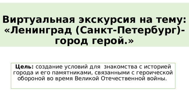 Виртуальная экскурсия на тему:  «Ленинград (Санкт-Петербург)-город герой.» Цель: создание условий для  знакомства с историей города и его памятниками, связанными с героической обороной во время Великой Отечественной войны.   