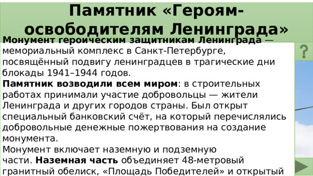 Памятник «Героям-освободителям Ленинграда» Монумент героическим защитникам Ленинграда  — мемориальный комплекс в Санкт-Петербурге, посвящённый подвигу ленинградцев в трагические дни блокады 1941–1944 годов. Памятник возводили всем миром : в строительных работах принимали участие добровольцы — жители Ленинграда и других городов страны. Был открыт специальный банковский счёт, на который перечислялись добровольные денежные пожертвования на создание монумента.  Монумент включает наземную и подземную части.  Наземная часть  объединяет 48-метровый гранитный обелиск, «Площадь Победителей» и открытый Памятный зал «Блокада». 