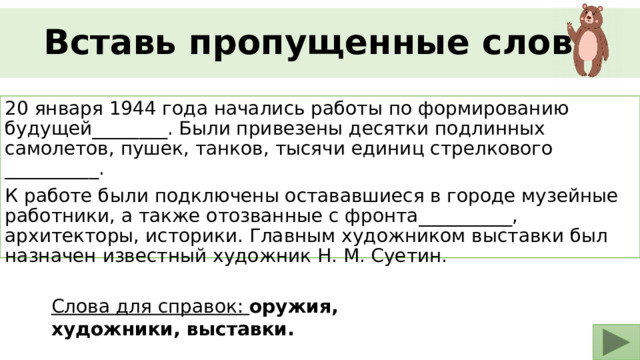 Вставь пропущенные слова 20 января 1944 года начались работы по формированию будущей________. Были привезены десятки подлинных самолетов, пушек, танков, тысячи единиц стрелкового __________. К работе были подключены остававшиеся в городе музейные работники, а также отозванные с фронта__________, архитекторы, историки. Главным художником выставки был назначен известный художник Н. М. Суетин. Слова для справок: оружия, художники, выставки. 