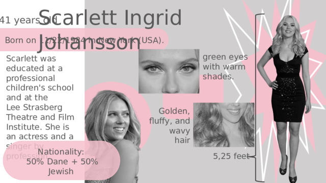 Scarlett Ingrid Johansson 41 years old Born on 11/22/1984 in New York (USA). green eyes with warm shades.  Scarlett was educated at a professional children's school and at the Lee Strasberg Theatre and Film Institute. She is an actress and a singer by profession. Golden, fluffy, and wavy hair Nationality: 50% Dane + 50% Jewish 5,25 feet 
