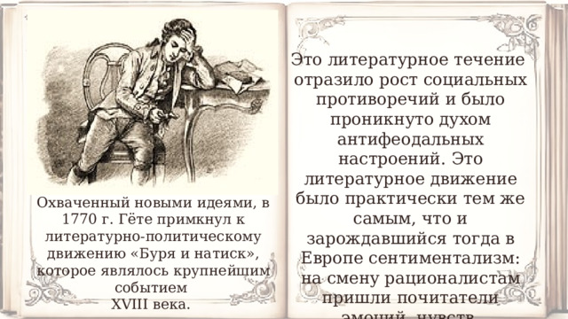 Это литературное течение отразило рост социальных противоречий и было проникнуто духом антифеодальных настроений. Это литературное движение было практически тем же самым, что и зарождавшийся тогда в Европе сентиментализм: на смену рационалистам пришли почитатели эмоций, чувств. Охваченный новыми идеями, в 1770 г. Гёте примкнул к литературно-политическому движению «Буря и натиск», которое являлось крупнейшим событием XVIII века. 