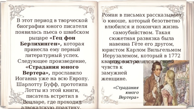 Роман в письмах рассказывает о юноше, который безответно влюбился и покончил жизнь самоубийством. Такая сюжетная развязка была навеяна Гёте его другом, юристом Карлом Вильгельмом Иерузалемом, который в 1772 году застрелился в своей В этот период в творческой биографии юного писателя появилась пьеса о швабском рыцаре «Гец фон Берлихинген», которая принесла ему первый литературный успех. Следующее произведение, «Страдания юного Вертера», прославило Иоганна уже на всю Европу. Шарлотту Буфф, прототипа Лотты из этой книги, писатель встретил в Вецларе, где проходил адвокатскую практику. квартире из-за чувств к замужней женщине. «Страдания юного Вертера» 