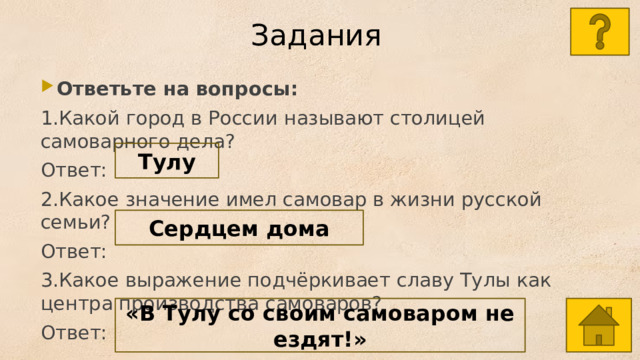 Задания  Ответьте на вопросы: 1.Какой город в России называют столицей самоварного дела? Ответ: 2.Какое значение имел самовар в жизни русской семьи? Ответ: 3.Какое выражение подчёркивает славу Тулы как центра производства самоваров? Ответ: Тулу Сердцем дома «В Тулу со своим самоваром не ездят!» 
