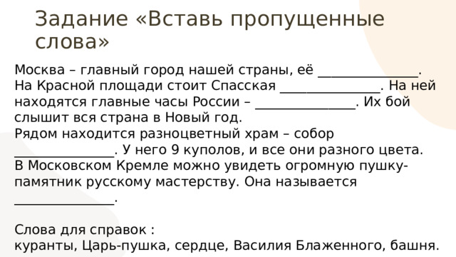 Задание «Вставь пропущенные слова» Москва – главный город нашей страны, её _______________. На Красной площади стоит Спасская _______________. На ней находятся главные часы России – _______________. Их бой слышит вся страна в Новый год. Рядом находится разноцветный храм – собор _______________. У него 9 куполов, и все они разного цвета. В Московском Кремле можно увидеть огромную пушку-памятник русскому мастерству. Она называется _______________. Слова для справок : куранты, Царь-пушка, сердце, Василия Блаженного, башня. 