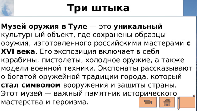 Три штыка Музей оружия в Туле — это уникальный культурный объект, где сохранены образцы оружия, изготовленного российскими мастерами с XVI века . Его экспозиция включает в себя карабины, пистолеты, холодное оружие, а также модели военной техники. Экспонаты рассказывают о богатой оружейной традиции города, который стал символом вооружения и защиты страны. Этот музей — важный памятник исторического мастерства и героизма. Это — один из крупнейших музеев оружия в мире. Тут собраны образцы с древних времён до современности, созданные мастерскими Тулы.  