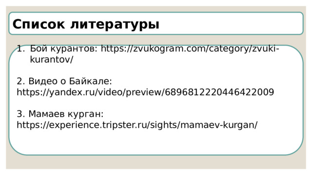 Список литературы Бой курантов: https://zvukogram.com/category/zvuki-kurantov/ 2. Видео о Байкале: https://yandex.ru/video/preview/6896812220446422009 3. Мамаев курган: https://experience.tripster.ru/sights/mamaev-kurgan/  