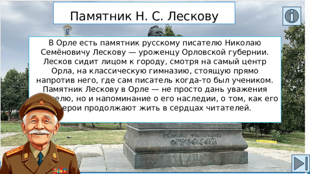 Памятник Н. С. Лескову В Орле есть памятник русскому писателю Николаю Семёновичу Лескову — уроженцу Орловской губернии. Лесков сидит лицом к городу, смотря на самый центр Орла, на классическую гимназию, стоящую прямо напротив него, где сам писатель когда-то был учеником. Памятник Лескову в Орле — не просто дань уважения писателю, но и напоминание о его наследии, о том, как его герои продолжают жить в сердцах читателей. 