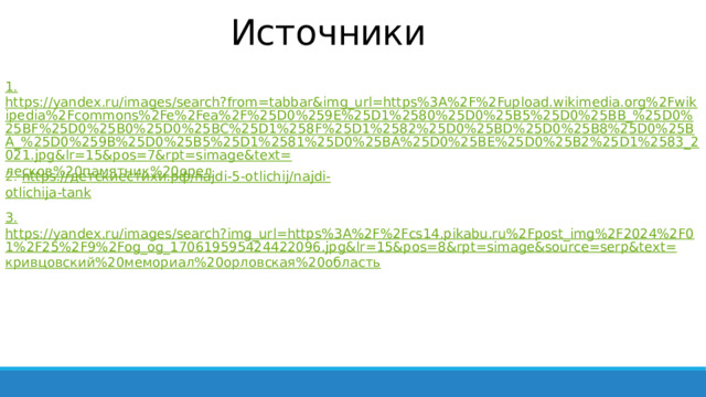 Источники 1. https://yandex.ru/images/search?from=tabbar&img_url=https%3A%2F%2Fupload.wikimedia.org%2Fwikipedia%2Fcommons%2Fe%2Fea%2F%25D0%259E%25D1%2580%25D0%25B5%25D0%25BB_%25D0%25BF%25D0%25B0%25D0%25BC%25D1%258F%25D1%2582%25D0%25BD%25D0%25B8%25D0%25BA_%25D0%259B%25D0%25B5%25D1%2581%25D0%25BA%25D0%25BE%25D0%25B2%25D1%2583_2021.jpg&lr=15&pos=7&rpt=simage&text= лесков%20памятник%20орел 2. https:// детскиестихи.рф / najdi-5-otlichij/ najdi - otlichija -tank 3. https://yandex.ru/images/search?img_url=https%3A%2F%2Fcs14.pikabu.ru%2Fpost_img%2F2024%2F01%2F25%2F9%2Fog_og_170619595424422096.jpg&lr=15&pos=8&rpt=simage&source=serp&text= кривцовский%20мемориал%20орловская%20область 