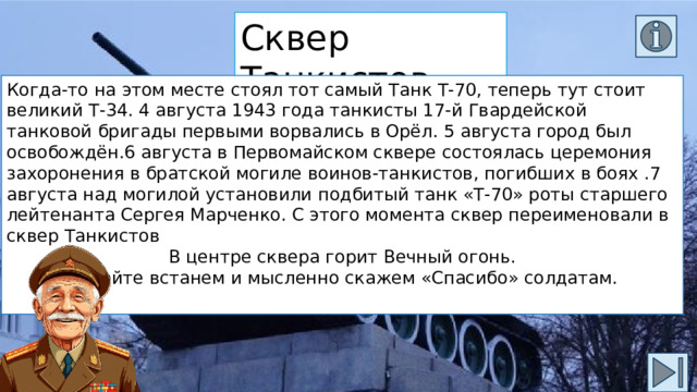 Сквер Танкистов Когда-то на этом месте стоял тот самый Танк Т-70, теперь тут стоит великий Т-34. 4 августа 1943 года танкисты 17-й Гвардейской танковой бригады первыми ворвались в Орёл. 5 августа город был освобождён.6 августа в Первомайском сквере состоялась церемония захоронения в братской могиле воинов-танкистов, погибших в боях .7 августа над могилой установили подбитый танк «Т-70» роты старшего лейтенанта Сергея Марченко. С этого момента сквер переименовали в сквер Танкистов В центре сквера горит Вечный огонь. Давайте встанем и мысленно скажем «Спасибо» солдатам. 