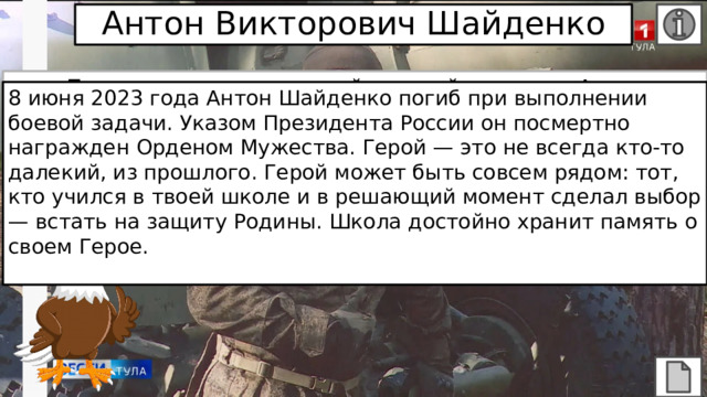Антон Викторович Шайденко После начала специальной военной операции Антон Викторович почувствовал, что нельзя оставаться в стороне и жить прежней жизнью, когда в стране идет борьба с возрожденным фашизмом. 2 сентября 2022 года он заключил контракт и провел на передовой 279 дней в Херсонской области, где прошел путь от наводчика до командира орудия, был награжден орденом «За верность долгу». 8 июня 2023 года Антон Шайденко погиб при выполнении боевой задачи. Указом Президента России он посмертно награжден Орденом Мужества. Герой — это не всегда кто-то далекий, из прошлого. Герой может быть совсем рядом: тот, кто учился в твоей школе и в решающий момент сделал выбор — встать на защиту Родины. Школа достойно хранит память о своем Герое. 