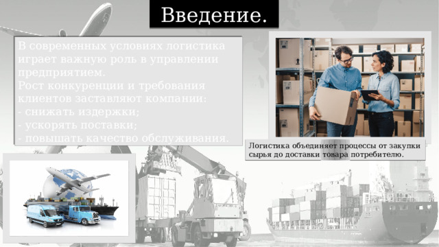 Введение. В современных условиях логистика играет важную роль в управлении предприятием. Рост конкуренции и требования клиентов заставляют компании: - снижать издержки; - ускорять поставки; - повышать качество обслуживания. Логистика объединяет процессы от закупки сырья до доставки товара потребителю. 