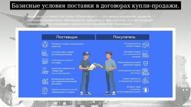 Базисные условия поставки в договорах купли-продажи. Базисные условия поставки (Инкотермс) — это международные правила, которые определяют обязанности продавца и покупателя: кто оплачивает перевозку, где переходят риски и кто занимается страховкой. 