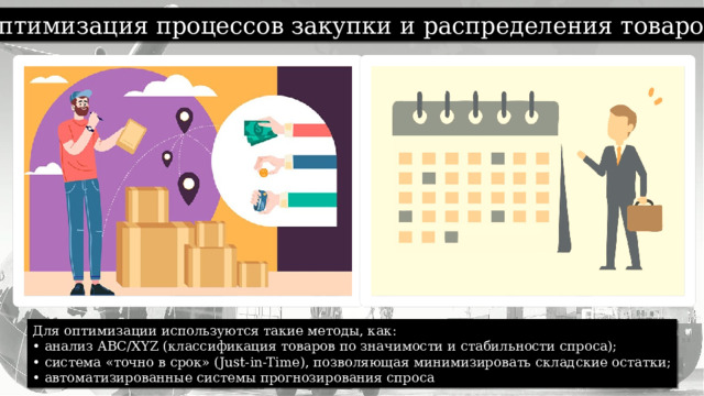 Оптимизация процессов закупки и распределения товаров. Для оптимизации используются такие методы, как: • анализ ABC/XYZ (классификация товаров по значимости и стабильности спроса); • система «точно в срок» (Just-in-Time), позволяющая минимизировать складские остатки; • автоматизированные системы прогнозирования спроса 