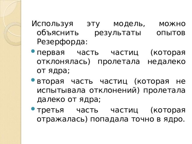 Используя эту модель, можно объяснить результаты опытов Резерфорда: первая часть частиц (которая отклонялась) пролетала недалеко от ядра; вторая часть частиц (которая не испытывала отклонений) пролетала далеко от ядра; третья часть частиц (которая отражалась) попадала точно в ядро.  