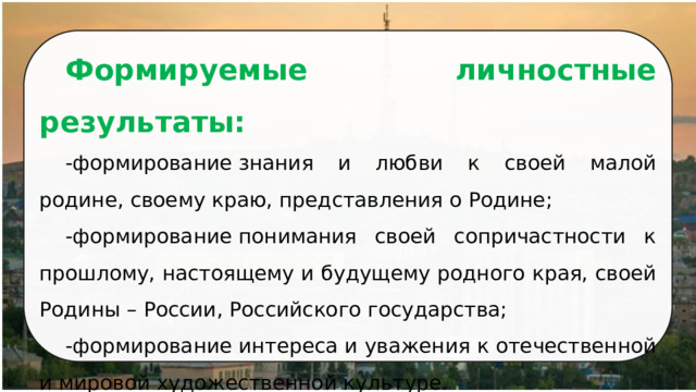 Формируемые личностные результаты: -формирование знания и любви к своей малой родине, своему краю, представления о Родине; -формирование понимания своей сопричастности к прошлому, настоящему и будущему родного края, своей Родины – России, Российского государства; -формирование интереса и уважения к отечественной и мировой художественной культуре. 