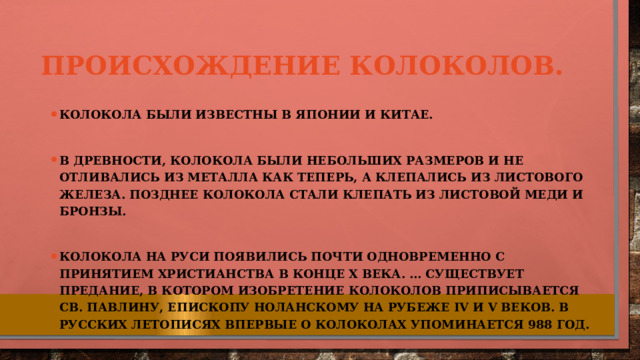 Происхождение колоколов. Колокола были известны в Японии и Китае.  В древности, колокола были небольших размеров и не отливались из металла как теперь, а клепались из листового железа. Позднее колокола стали клепать из листовой меди и бронзы.  Колокола на Руси появились почти одновременно с принятием христианства в конце X века. ... Существует предание, в котором изобретение колоколов приписывается Св. Павлину, Епископу Ноланскому на рубеже IV и V веков. В русских летописях впервые о колоколах упоминается 988 год. 