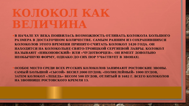 Колокол как величина В начале XV века появилась возможность отливать колокола большого размера в достаточном количестве. Самым ранним из сохранившихся колоколов этого времени принято считать колокол 1420 года. Он находится на колокольне Свято‐Троицкой Сергиевой Лавры. Колокол называют «Никоновский» или «Чудотворцев». Он имеет довольно необычную форму, однако до сих пор участвует в звонах\  Особое место среди всех русских колоколов занимают ростовские звоны. Самый большой «Сысой» весил 2000 пудов; «Полиелейный» 1000 пудов, затем колокол «Лебедь» весом 500 пудов, отлитый в 1682 г. Всего колоколов на звоннице ростовского кремля 13. 