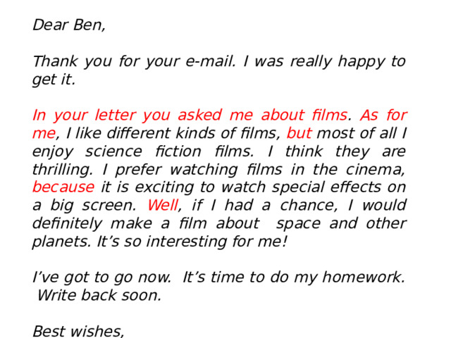 Dear Ben,  Thank you for your e-mail. I was really happy to get it.  In your letter you asked me about films . As for me , I like different kinds of films, but most of all I enjoy science fiction films. I think they are thrilling. I prefer watching films in the cinema, because it is exciting to watch special effects on a big screen. Well , if I had a chance, I would definitely make a film about space and other planets. It’s so interesting for me!  I’ve got to go now. It’s time to do my homework. Write back soon.  Best wishes,  Marina  