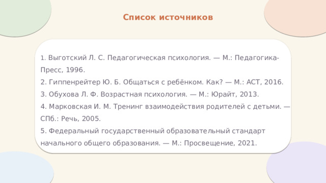 Список источников 1. Выготский Л. С. Педагогическая психология. — М.: Педагогика-Пресс, 1996.  2. Гиппенрейтер Ю. Б. Общаться с ребёнком. Как? — М.: АСТ, 2016.  3. Обухова Л. Ф. Возрастная психология. — М.: Юрайт, 2013.  4. Марковская И. М. Тренинг взаимодействия родителей с детьми. — СПб.: Речь, 2005.  5. Федеральный государственный образовательный стандарт начального общего образования. — М.: Просвещение, 2021. 