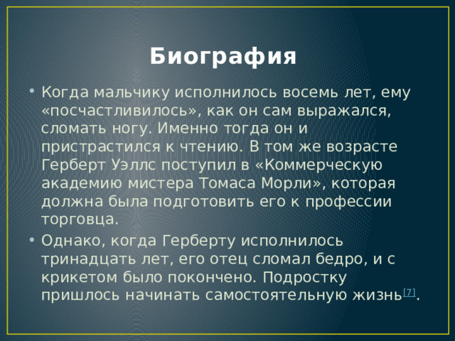 Биография Когда мальчику исполнилось восемь лет, ему «посчастливилось», как он сам выражался, сломать ногу. Именно тогда он и пристрастился к чтению. В том же возрасте Герберт Уэллс поступил в «Коммерческую академию мистера Томаса Морли», которая должна была подготовить его к профессии торговца. Однако, когда Герберту исполнилось тринадцать лет, его отец сломал бедро, и с крикетом было покончено. Подростку пришлось начинать самостоятельную жизнь [7] . 