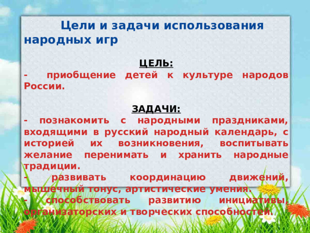  Цели и задачи использования народных игр  ЦЕЛЬ: - приобщение детей к культуре народов России.  ЗАДАЧИ: - познакомить с народными праздниками, входящими в русский народный календарь, с историей их возникновения, воспитывать желание перенимать и хранить народные традиции. - развивать координацию движений, мышечный тонус, артистические умения. - способствовать развитию инициативы, организаторских и творческих способностей. 