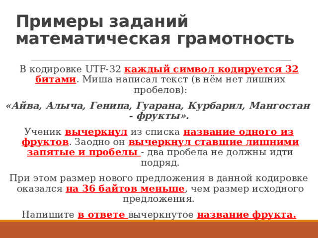 Примеры заданий  математическая грамотность В кодировке UTF-32 каждый символ кодируется 32 битами . Миша написал текст (в нём нет лишних пробелов): «Айва, Алыча, Генипа, Гуарана, Курбарил, Мангостан  - фрукты». Ученик вычеркнул  из списка название одного из фруктов . Заодно он вычеркнул ставшие лишними запятые и пробелы  - два пробела не должны идти подряд. При этом размер нового предложения в данной кодировке оказался на 36 байтов меньше , чем размер исходного предложения. Напишите в ответе вычеркнутое название фрукта. 
