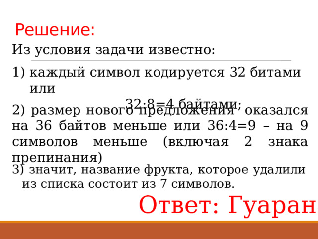 Решение: Из условия задачи известно: каждый символ кодируется 32 битами или        32:8=4 байтами; 2) размер нового предложения оказался на 36 байтов меньше или 36:4=9 – на 9 символов меньше (включая 2 знака препинания) 3) значит, название фрукта, которое удалили из списка состоит из 7 символов. Ответ: Гуарана 
