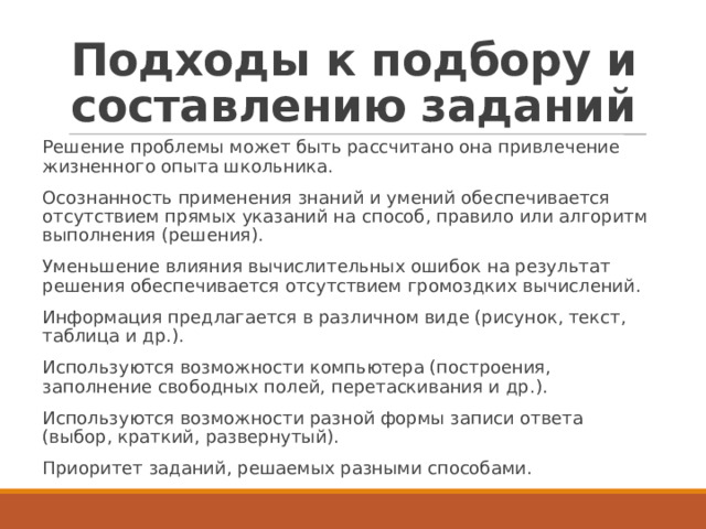 Подходы к подбору и составлению заданий Решение проблемы может быть рассчитано она привлечение жизненного опыта школьника. Осознанность применения знаний и умений обеспечивается отсутствием прямых указаний на способ, правило или алгоритм выполнения (решения). Уменьшение влияния вычислительных ошибок на результат решения обеспечивается отсутствием громоздких вычислений. Информация предлагается в различном виде (рисунок, текст, таблица и др.). Используются возможности компьютера (построения, заполнение свободных полей, перетаскивания и др.). Используются возможности разной формы записи ответа (выбор, краткий, развернутый). Приоритет заданий, решаемых разными способами. 
