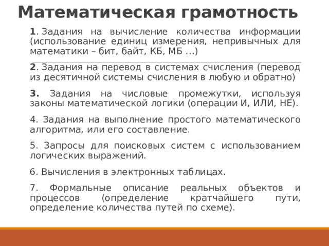 Математическая грамотность   1 . Задания на вычисление количества информации (использование единиц измерения, непривычных для математики – бит, байт, КБ, МБ …) 2 . Задания на перевод в системах счисления (перевод из десятичной системы счисления в любую и обратно) 3. Задания на числовые промежутки, используя законы математической логики (операции И, ИЛИ, НЕ). 4. Задания на выполнение простого математического алгоритма, или его составление. 5. Запросы для поисковых систем с использованием логических выражений. 6. Вычисления в электронных таблицах. 7. Формальные описание реальных объектов и процессов (определение кратчайшего пути, определение количества путей по схеме). 
