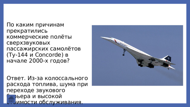 По каким причинам прекратились коммерческие полёты сверхзвуковых пассажирских самолётов (Ту‑144 и Concorde) в начале 2000‑х годов? Ответ. Из‑за колоссального расхода топлива, шума при переходе звукового барьера и высокой стоимости обслуживания. 