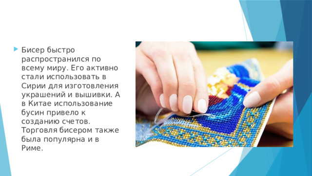 Бисер быстро распространился по всему миру. Его активно стали использовать в Сирии для изготовления украшений и вышивки. А в Китае использование бусин привело к созданию счетов. Торговля бисером также была популярна и в Риме. 