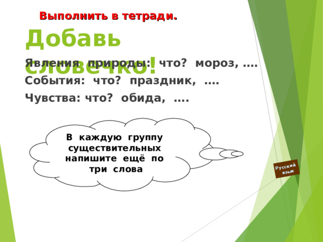 Русский  язык Выполнить в тетради. Добавь словечко! Явления природы: что? мороз, …. События: что? праздник, …. Чувства: что? обида, ….  В каждую группу существительных напишите ещё по три слова  