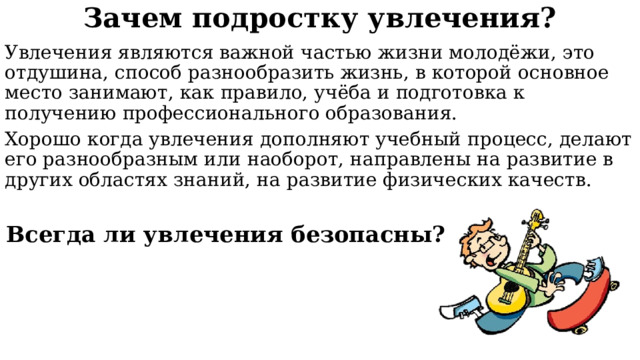 Зачем подростку увлечения? Увлечения являются важной частью жизни молодёжи, это отдушина, способ разнообразить жизнь, в которой основное место занимают, как правило, учёба и подготовка к получению профессионального образования. Хорошо когда увлечения дополняют учебный процесс, делают его разнообразным или наоборот, направлены на развитие в других областях знаний, на развитие физических качеств. Всегда ли увлечения безопасны? 
