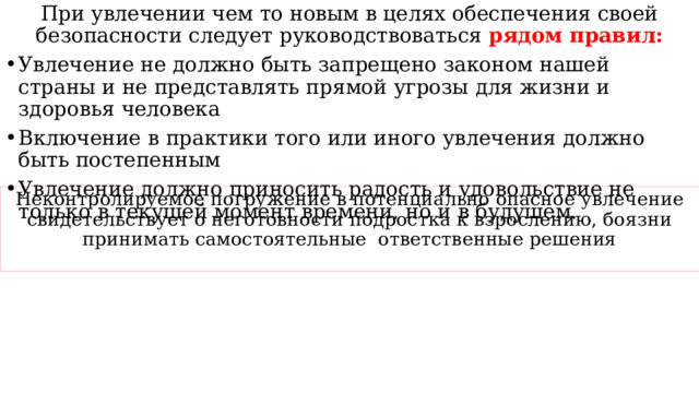 При увлечении чем то новым в целях обеспечения своей безопасности следует руководствоваться рядом правил: Увлечение не должно быть запрещено законом нашей страны и не представлять прямой угрозы для жизни и здоровья человека Включение в практики того или иного увлечения должно быть постепенным Увлечение должно приносить радость и удовольствие не только в текущей момент времени, но и в будущем. Неконтролируемое погружение в потенциально опасное увлечение свидетельствует о неготовности подростка к взрослению, боязни принимать самостоятельные ответственные решения 